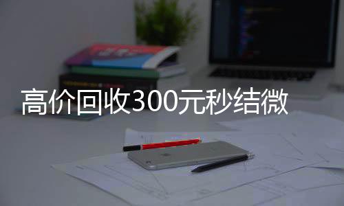 高价回收300元秒24小时在线回收vx结微信（微信回收高价秒结等三天）